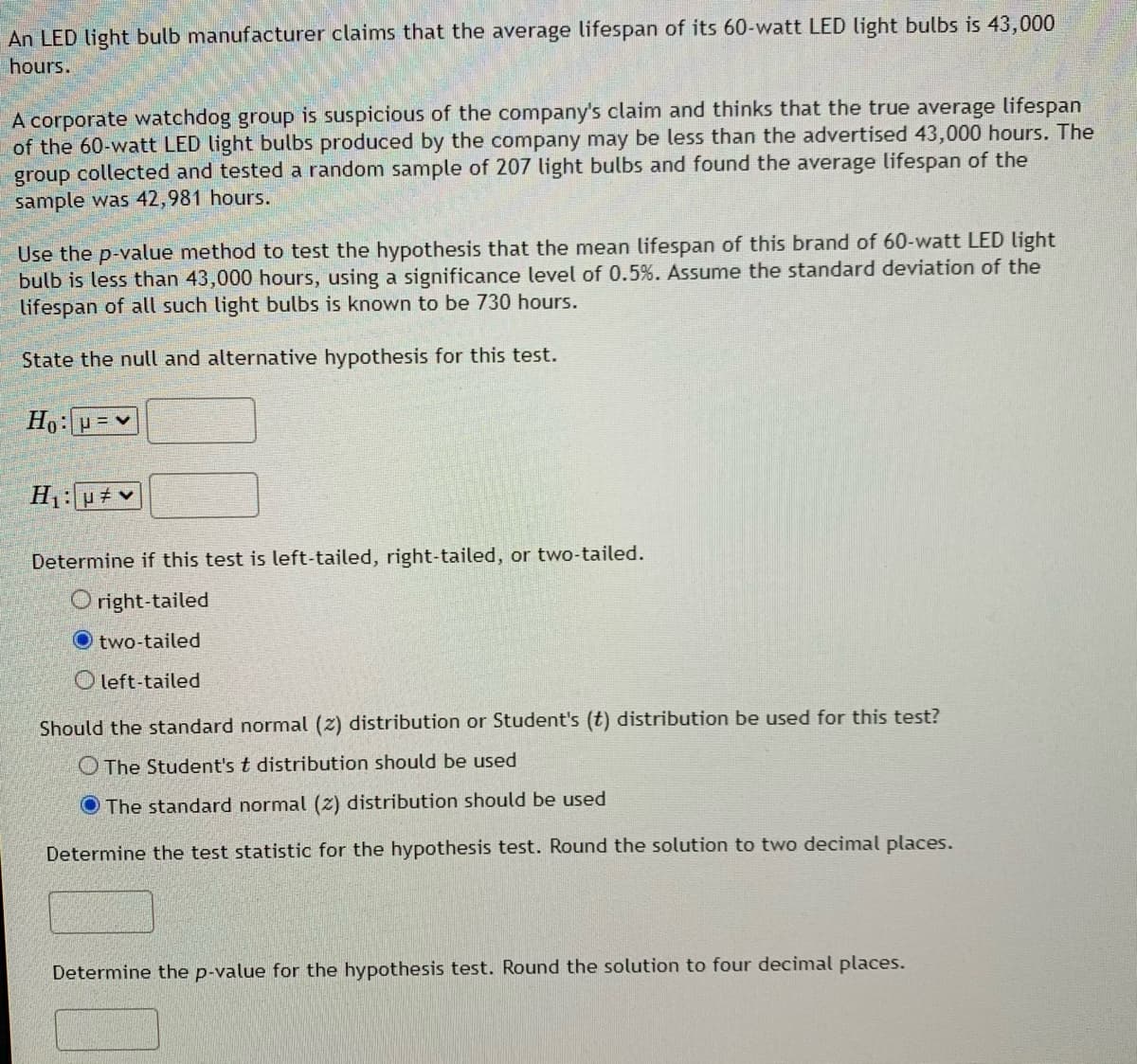 An LED light bulb manufacturer claims that the average lifespan of its 60-watt LED light bulbs is 43,000
hours.
A corporate watchdog group is suspicious of the company's claim and thinks that the true average lifespan
of the 60-watt LED light bulbs produced by the company may be less than the advertised 43,000 hours. The
group collected and tested a random sample of 207 light bulbs and found the average lifespan of the
sample was 42,981 hours.
Use the p-value method to test the hypothesis that the mean lifespan of this brand of 60-watt LED light
bulb is less than 43,000 hours, using a significance level of 0.5%. Assume the standard deviation of the
lifespan of all such light bulbs is known to be 730 hours.
State the null and alternative hypothesis for this test.
Ho:=v
Determine if this test is left-tailed, right-tailed, or two-tailed.
O right-tailed
O two-tailed
O left-tailed
Should the standard normal (z) distribution or Student's (t) distribution be used for this test?
O The Student's t distribution should be used
O The standard normal (z) distribution should be used
Determine the test statistic for the hypothesis test. Round the solution to two decimal places.
Determine the p-value for the hypothesis test. Round the solution to four decimal places.
