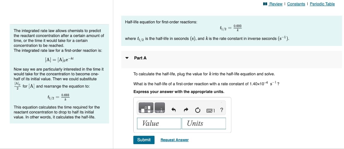 The integrated rate law allows chemists to predict
the reactant concentration after a certain amount of
time, or the time it would take for a certain
concentration to be reached.
The integrated rate law for a first-order reaction is:
[A] = [A]oe-kt
Now say we are particularly interested in the time it
would take for the concentration to become one-
half of its initial value. Then we could substitute
[A]o
for [A] and rearrange the equation to:
2
0.693
k
t1/2
This equation calculates the time required for the
reactant concentration to drop to half its initial
value. In other words, it calculates the half-life.
Half-life equation for first-order reactions:
0.693
k
where t₁/2 is the half-life in seconds (s), and k is the rate constant in inverse seconds (s-¹).
Part A
Value
To calculate the half-life, plug the value for k into the half-life equation and solve.
What is the half-life of a first-order reaction with a rate constant of 1.40x10-4 s-¹?
Express your answer with the appropriate units.
S
Submit
Units
Request Answer
t₁/2 =
www.
Review | Constants | Periodic Table
11 ?