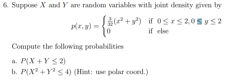 6. Suppose X and Y are random variables with joint density given by
32
5(x² + y²) if 0≤x≤ 2,0 ≤ y ≤2
if else
p(x, y)
=
0
Compute the following probabilities
a. P(X + Y ≤ 2)
b. P(X² + Y² ≤ 4) (Hint: use polar coord.)