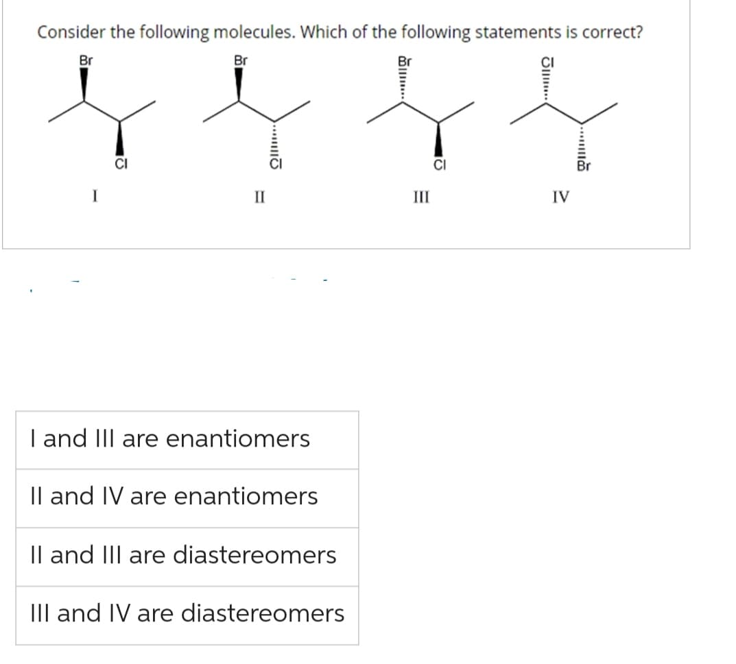 Consider the following molecules. Which of the following statements is correct?
Br
Br
I
CI
II
...
I and III are enantiomers
II and IV are enantiomers
II and III are diastereomers
III and IV are diastereomers
Br
III
CI
J...
IV
....