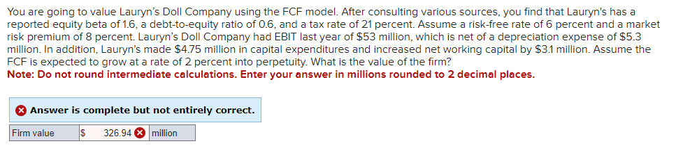 You are going to value Lauryn's Doll Company using the FCF model. After consulting various sources, you find that Lauryn's has a
reported equity beta of 1.6, a debt-to-equity ratio of 0.6, and a tax rate of 21 percent. Assume a risk-free rate of 6 percent and a market
risk premium of 8 percent. Lauryn's Doll Company had EBIT last year of $53 million, which is net of a depreciation expense of $5.3
million. In addition, Lauryn's made $4.75 million in capital expenditures and increased net working capital by $3.1 million. Assume the
FCF is expected to grow at a rate of 2 percent into perpetuity. What is the value of the firm?
Note: Do not round intermediate calculations. Enter your answer in millions rounded to 2 decimal places.
> Answer is complete but not entirely correct.
Firm value
$ 326.94 million