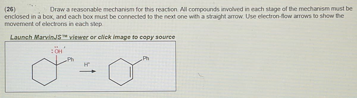 (26)
Draw a reasonable mechanism for this reaction. All compounds involved in each stage of the mechanism must be
enclosed in a box, and each box must be connected to the next one with a straight arrow. Use electron-flow arrows to show the
movement of electrons in each step.
Launch MarvinJSTM viewer or click image to copy source
: OH
Ph
H+
Ph