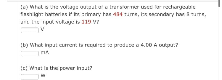 (a) What is the voltage output of a transformer used for rechargeable
flashlight batteries if its primary has 484 turns, its secondary has 8 turns,
and the input voltage is 119 V?
V
(b) What input current is required to produce a 4.00 A output?
mA
(c) What is the power input?
W
