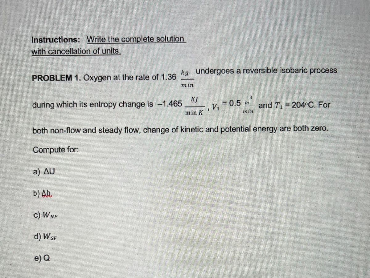 Instructions: Write the complete solution
with cancellation of units.
kg undergoes a reversible isobaric process
PROBLEM 1. Oxygen at the rate of 1.36
min
KJ
during which its entropy change is -1.465
V.
=0.5 m
and T, = 204°C. For
min
min K
both non-flow and steady flow, change of kinetic and potential energy are both zero.
Compute for:
a) Δυ
b) Ah
c) WNF
d) W SF
e) Q
