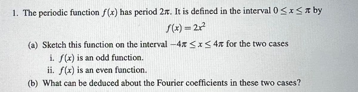 1. The periodic function f(x) has period 27. It is defined in the interval 0≤x≤ by
f(x) = 2x²
(a) Sketch this function on the interval -47 ≤x≤ 47 for the two cases
i. f(x) is an odd function.
ii. f(x) is an even function.
(b) What can be deduced about the Fourier coefficients in these two cases?