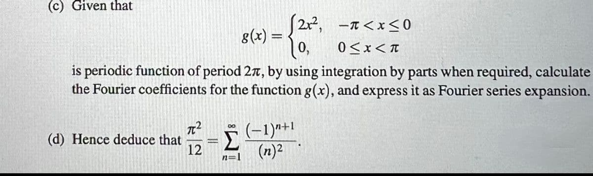 (c) Given that
is periodic function of period 27, by using integration by parts when required, calculate
the Fourier coefficients for the function g(x), and express it as Fourier series expansion.
(d) Hence deduce that
(2x², π<x<0
g(x) =
0,
0<x<T
7²
12
Σ
n=1
(-1)^²+1
(n)²