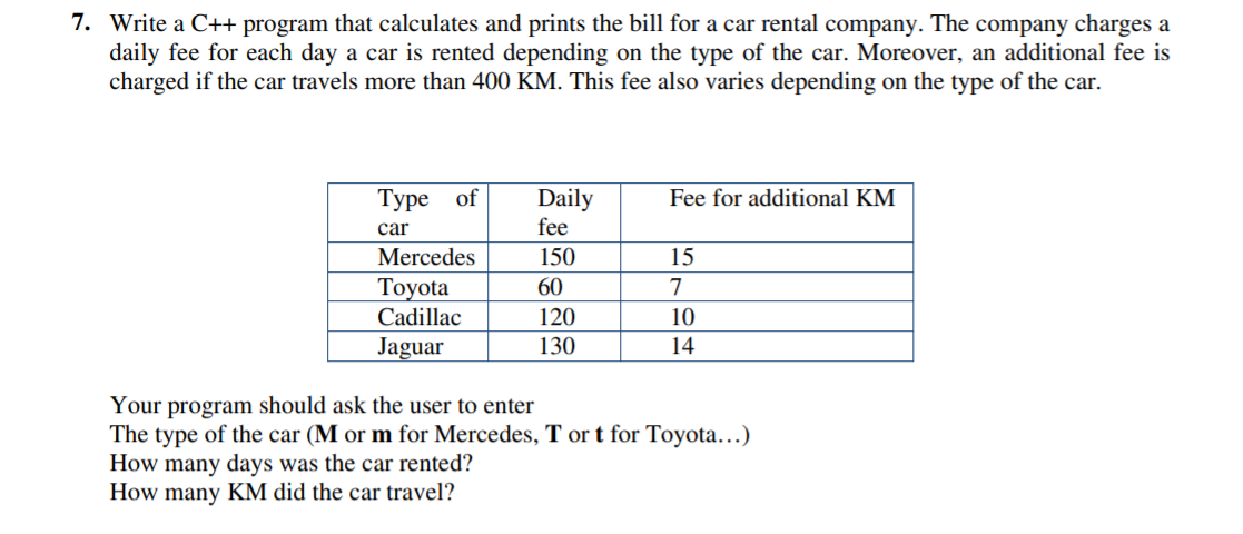7. Write a C++ program that calculates and prints the bill for a car rental company. The company charges a
daily fee for each day a car is rented depending on the type of the car. Moreover, an additional fee is
charged if the car travels more than 400 KM. This fee also varies depending on the type of the car.
Daily
fee
Туре of
Fee for additional KM
car
Mercedes
150
15
Тоyota
60
7
Cadillac
120
10
Jaguar
130
14
Your program should ask the user to enter
The type of the car (M or m for Mercedes, T or t for Toyota...)
How many days was the car rented?
How many KM did the car travel?
