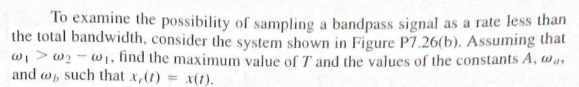 To examine the possibility of sampling a bandpass signal as a rate less than
the total bandwidth, consider the system shown in Figure P7.26(b). Assuming that
w₁w₂w₁, find the maximum value of T' and the values of the constants A, wa
and , such that x,(t) = x(1).