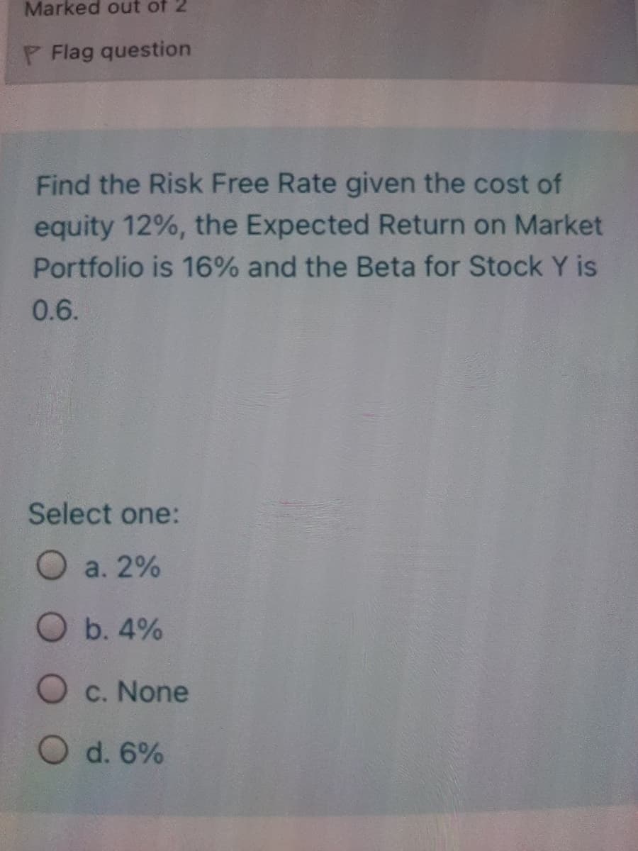 Marked out of 2
P Flag question
Find the Risk Free Rate given the cost of
equity 12%, the Expected Return on Market
Portfolio is 16% and the Beta for Stock Y is
0.6.
Select one:
O a. 2%
O b. 4%
O c. None
O d. 6%
