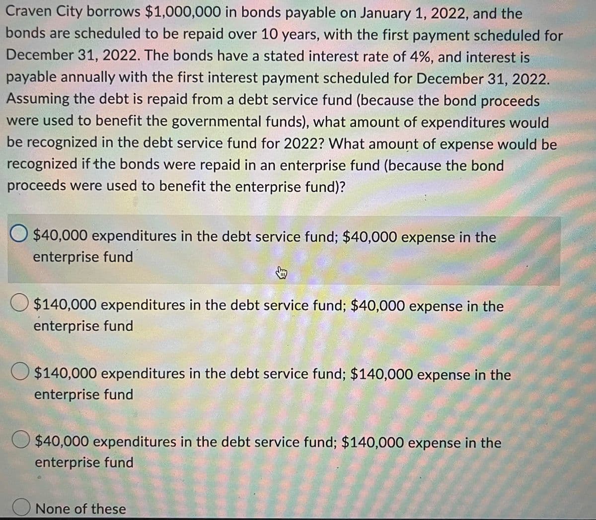 Craven City borrows $1,000,000 in bonds payable on January 1, 2022, and the
bonds are scheduled to be repaid over 10 years, with the first payment scheduled for
December 31, 2022. The bonds have a stated interest rate of 4%, and interest is
payable annually with the first interest payment scheduled for December 31, 2022.
Assuming the debt is repaid from a debt service fund (because the bond proceeds
were used to benefit the governmental funds), what amount of expenditures would
be recognized in the debt service fund for 2022? What amount of expense would be
recognized if the bonds were repaid in an enterprise fund (because the bond
proceeds were used to benefit the enterprise fund)?
O $40,000 expenditures in the debt service fund; $40,000 expense in the
enterprise fund
O $140,000 expenditures in the debt service fund; $40,000 expense in the
enterprise fund
O $140,000 expenditures in the debt service fund; $140,000 expense in the
enterprise fund
$40,000 expenditures in the debt service fund; $140,000 expense in the
enterprise fund
None of these