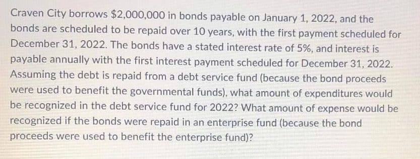 Craven City borrows $2,000,000 in bonds payable on January 1, 2022, and the
bonds are scheduled to be repaid over 10 years, with the first payment scheduled for
December 31, 2022. The bonds have a stated interest rate of 5%, and interest is
payable annually with the first interest payment scheduled for December 31, 2022.
Assuming the debt is repaid from a debt service fund (because the bond proceeds
were used to benefit the governmental funds), what amount of expenditures would
be recognized in the debt service fund for 2022? What amount of expense would be
recognized if the bonds were repaid in an enterprise fund (because the bond
proceeds were used to benefit the enterprise fund)?