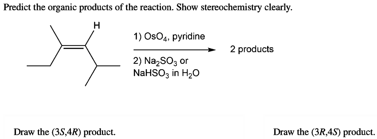 Predict the organic products of the reaction. Show stereochemistry clearly.
H
X
Draw the (3S,4R) product.
1) OsO4, pyridine
2) Na₂SO3 or
NaHSO3 in H₂O
2 products
Draw the (3R,45) product.