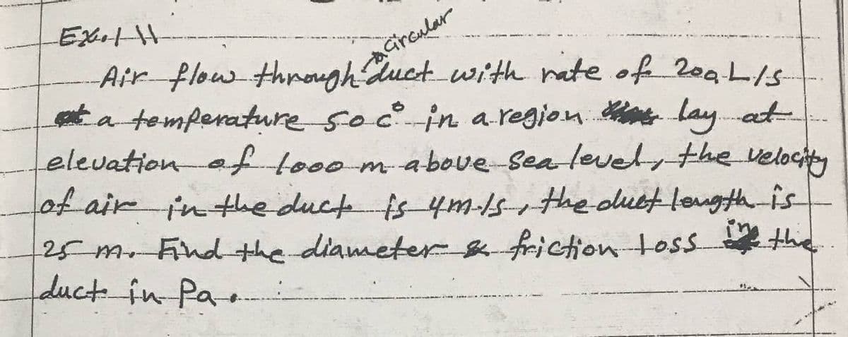 aGroular
duct with nate of 2oa L/s
Air flow throgh
t a temperature socin a.regjon lay.at
elevationaf tooo m-above Sea leve the velochty
ot air
in the duct fs4m-1s-the olubt lougth-is
25m Findthe diameter&friction toss
duct in Pa
the.
