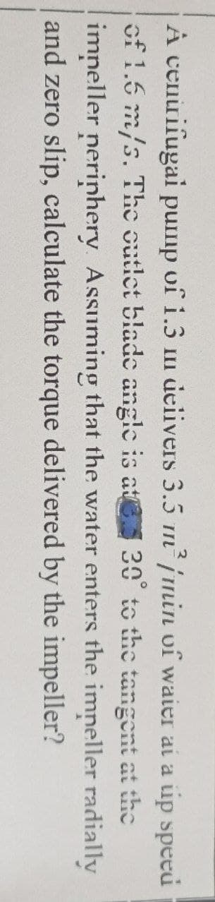 A cenuifugai pump of i.3 un deiivers 3.5 n jmin vî waier ai a ip speed
of 1.5 m/s. The outlet blade angle is at 30° to the tangent at the
imneller nerinhery. Assuming that the water enters the imneller radially
and zero slip, calculate the torque delivered by the impeller?
