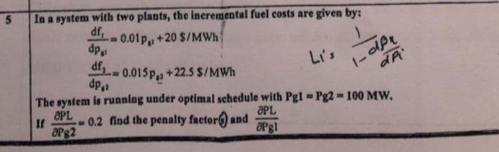 In a system with two plants, the incremental fuel costs are given by:
df,
0.01p., +20 $/MWh
dp
Li's
1-dPe
0.015p,a +22.5 $/MWh
dp2
The system is running under optimal schedule with Pgl Pg2 100 MW,
OPL
If
OPg2
ƏPL
0.2 find the penalty factor) and
OPgl
