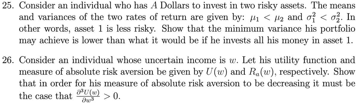 25. Consider an individual who has A Dollars to invest in two risky assets. The means
and variances of the two rates of return are given by: µ₁ < µ₂ and 0² < 0². In
other words, asset 1 is less risky. Show that the minimum variance his portfolio
may achieve is lower than what it would be if he invests all his money in asset 1.
26. Consider an individual whose uncertain income is w. Let his utility function and
measure of absolute risk aversion be given by U(w) and Ra(w), respectively. Show
that in order for his measure of absolute risk aversion to be decreasing it must be
the case that
J³U (w)
> 0.
Iw³