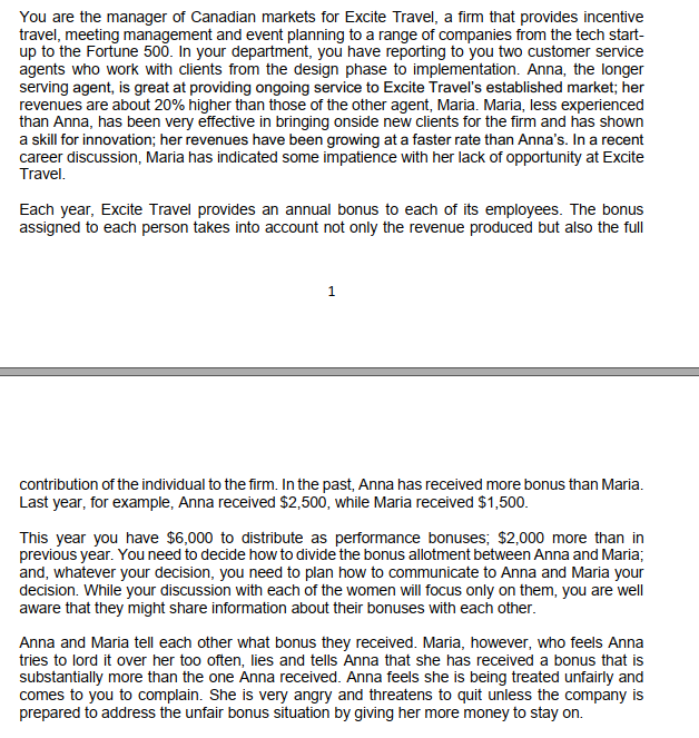 You are the manager of Canadian markets for Excite Travel, a firm that provides incentive
travel, meeting management and event planning to a range of companies from the tech start-
up to the Fortune 500. In your department, you have reporting to you two customer service
agents who work with clients from the design phase to implementation. Anna, the longer
serving agent, is great at providing ongoing service to Excite Travel's established market; her
revenues are about 20% higher than those of the other agent, Maria. Maria, less experienced
than Anna, has been very effective in bringing onside new clients for the firm and has shown
a skill for innovation; her revenues have been growing at a faster rate than Anna's. In a recent
career discussion, Maria has indicated some impatience with her lack of opportunity at Excite
Travel.
Each year, Excite Travel provides an annual bonus to each of its employees. The bonus
assigned to each person takes into account not only the revenue produced but also the full
1
contribution of the individual to the firm. In the past, Anna has received more bonus than Maria.
Last year, for example, Anna received $2,500, while Maria received $1,500.
This year you have $6,000 to distribute as performance bonuses; $2,000 more than in
previous year. You need to decide how to divide the bonus allotment between Anna and Maria;
and, whatever your decision, you need to plan how to communicate to Anna and Maria your
decision. While your discussion with each of the women will focus only on them, you are well
aware that they might share information about their bonuses with each other.
Anna and Maria tell each other what bonus they received. Maria, however, who feels Anna
tries to lord it over her too often, lies and tells Anna that she has received a bonus that is
substantially more than the one Anna received. Anna feels she is being treated unfairly and
comes to you to complain. She is very angry and threatens to quit unless the company is
prepared to address the unfair bonus situation by giving her more money to stay on.