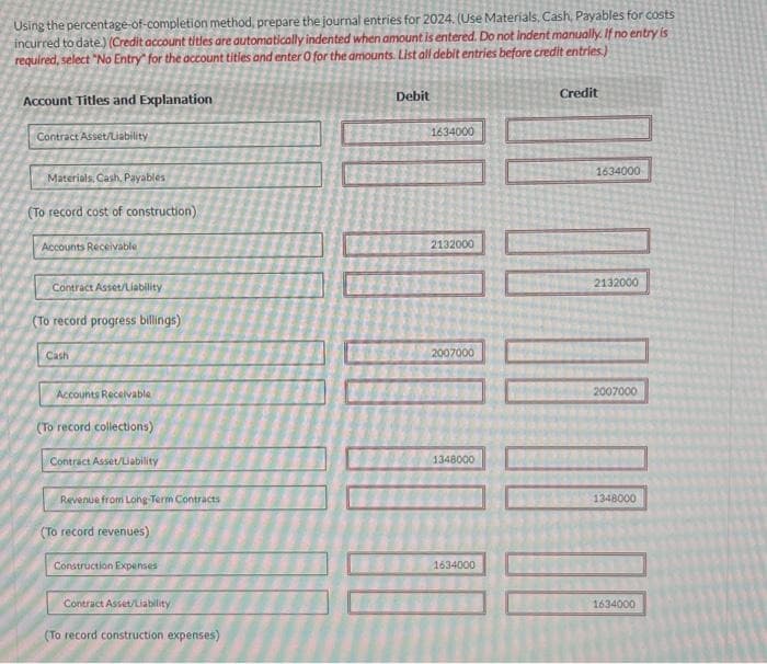 Using the percentage-of-completion method, prepare the journal entries for 2024. (Use Materials, Cash, Payables for costs
incurred to date.) (Credit account titles are automatically indented when amount is entered. Do not indent manually. If no entry is
required, select "No Entry for the account titles and enter 0 for the amounts. List all debit entries before credit entries.)
Account Titles and Explanation
Contract Asset/Liability
Materials, Cash, Payables
(To record cost of construction)
Accounts Receivable
Contract Asset/Liability
(To record progress billings)
Cash
Accounts Receivable
(To record collections)
Contract Asset/Liability
Revenue from Long-Term Contracts
(To record revenues)
Construction Expenses
Contract Asset/Liability
(To record construction expenses)
Debit
1634000
2132000
2007000
1348000
1634000
Credit
00 00
1634000
2132000
2007000
1348000
1634000