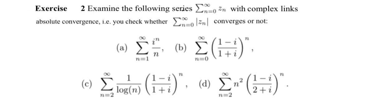 n=0
Exercise 2 Examine the following series Σα 07n with complex links
absolute convergence, i.e. you check whether Σæo|zn| converges or not:
n=0
(2) Σ «Σ(17)",
n=1
n=0
n
i
n=2
n
α 1
(0) Σ (1+i), «Σ»(+)".
log(n)
n=2
2