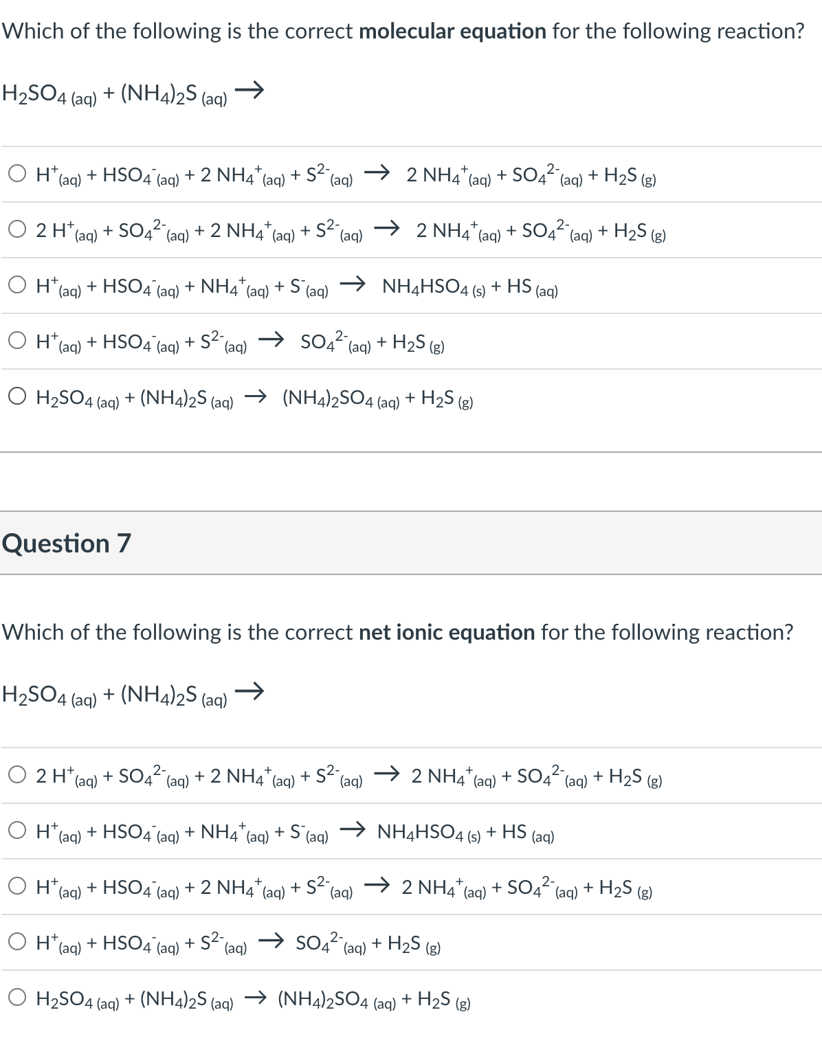 Which of the following is the correct molecular equation for the following reaction?
H₂SO4 (aq) + (NH4)2S (aq) →>>
O H
(aq)
O 2 H
O Ht
+ HSO4 (aq)
(aq) + SO42-
Question 7
+ 2 NH4+ (aq) + S² (aq)
4 (aq)
O H
+2 NH
+
(aq) + HSO4 (aq) + NH4+ (aq) + S (aq)
S²-
+
(aq)
O H₂SO4 (aq)
(aq)
O 2 H+ (aq) + SO4²- (aq) + 2 NH4* (aq) + S²-
(aq)
+
2 NHAU
O H+ (aq) + HSO4 (aq) + S² a
→ SO4² (aq) + H₂S (g)
(aq)
O H₂SO4 (aq) + (NH4)2S (aq) → (NH4)2SO4 (aq) + H₂S (g)
2-
(aq) + SO4² (aq) + H₂S (g)
→ 2 NHÀ
+
2-
(aq) + SO4² (aq) + H₂S (g)
Which of the following is the correct net ionic equation for the following reaction?
H₂SO4 + (NH4)2S (aq)
→>>
4 (aq)
NH4HSO4(s) + HS (aq)
H+ (aq) + HSO4 (aq) + NH4* (aq) + S (aq)
NH4HSO4 (s) + HS (aq)
2-
H (aq)
+ HSO4 (aq) + 2 NH4+ (aq) + S² (aq) → 2 NH4+ (aq) + SO4² (aq) + H₂S (g)
1*(aq) + HSO4¯ (aq) + S²¯ (aq) → SO4² (aq) + H₂S (g)
2 NH4+ (aq) + SO4²- (aq) + H₂S (g)
+ (NH4)2S (aq) → (NH4)2SO4 (aq) + H₂S (g)