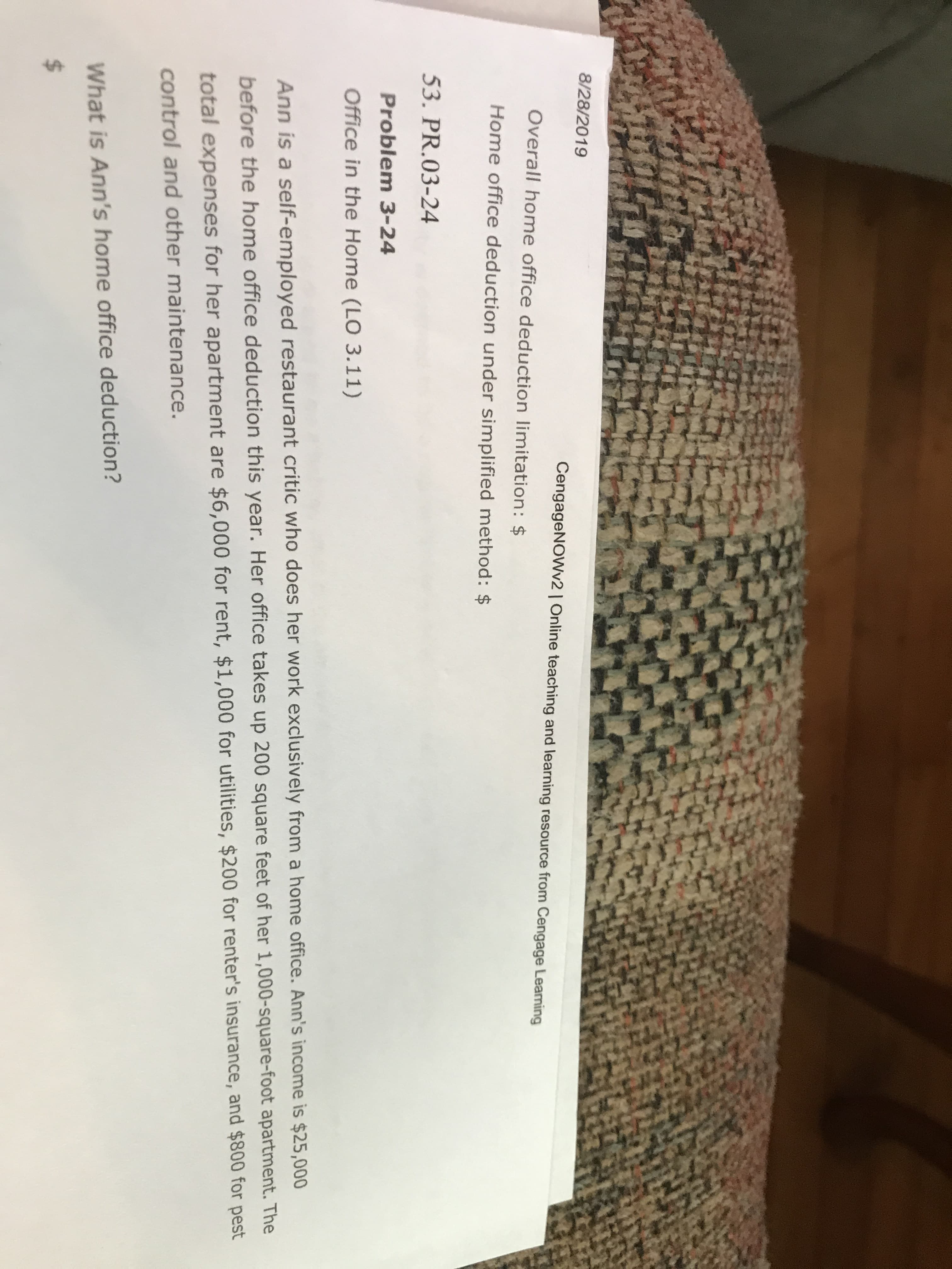 8/28/2019
CengageNOWv2 | Online teaching and learning resource from Cengage Leaning
Overall home office deduction limitation: $
Home office deduction under simplified method: $
53. PR.03-24
Problem 3-24
Office in the Home (LO 3.11)
Ann is a self-employed restaurant critic who does her work exclusively from a home office. Ann's income is $25,000
before the home office deduction this year. Her office takes up 200 square feet of her 1,000-square-foot apartment. The
total expenses for her apartment are $6,000 for rent, $1,000 for utilities, $200 for renter's insurance, and $800 for pest
control and other maintenance.
What is Ann's home office deduction?
$
