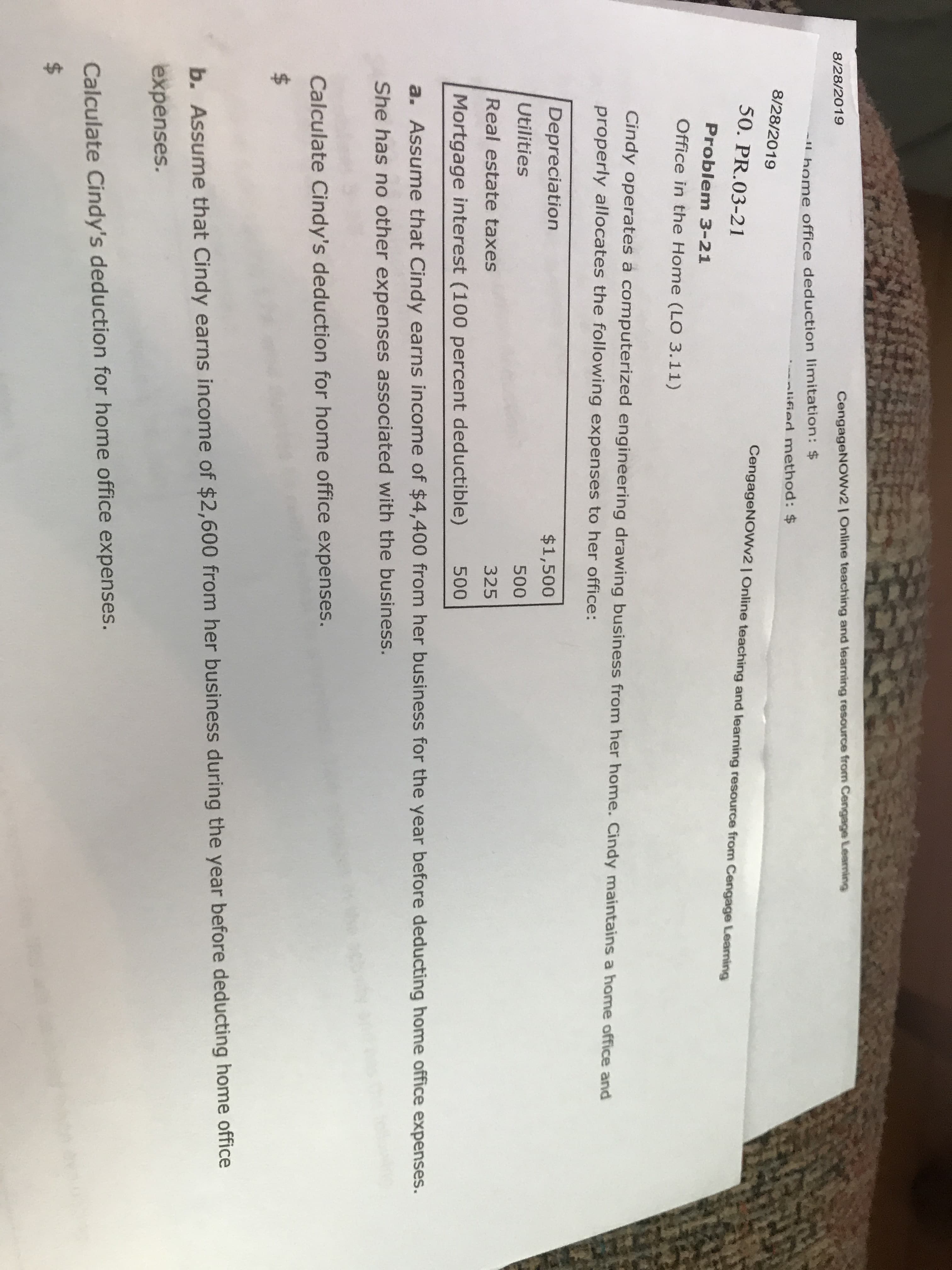 CengageNOWv2| Online teaching and learning resource from Cengage Leaming
8/28/2019
-1 home office deduction limitation: $
--slified method: $
8/28/2019
CengageNOWv2| Online teaching and learning resource from Cengage Leaning
50. PR.03-21
Problem 3-21
Office in the Home (LO 3.11)
Cindy operates a computerized engineering drawing business from her home. Cindy maintains a home office and
properly allocates the following expenses to her office:
Depreciation
$1,500
Utilities
500
Real estate taxes
325
500
Mortgage interest (100 percent deductible)
a. Assume that Cindy earns income of $4,400 from her business for the year before deducting home office expenses.
She has no other expenses associated with the business.
Calculate Cindy's deduction for home office expenses.
$
b. Assume that Cindy earns income of $2,600 from her business during the year before deducting home office
expenses.
Calculate Cindy's deduction for home office expenses.
$
