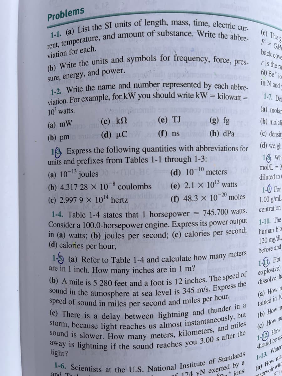 Problems A12
1-1. (a) List the SI units of length, mass, time, electric cur-
rent, temperature, and amount of substance. Write the abbre-
viation for each.
Jund juod
(b) Write the units and symbols for frequency, force, pres-
and power.
sure, energy,
1-2. Write the name and number represented by each abbre-
viation. For example, for kW you should write kW = kilowatt =
10³ watts.
(a) mW
(b) pm
(c) ΚΩ
(d) μC
(e) TJ
(f) ns
(g) fg
(h) dpa
163. Express the following quantities with abbreviations for
units and prefixes from Tables 1-1 through 1-3:
(a) 10-¹3 joules0 + (1)0,HE
(b) 4.317 28 x 10-8 coulombs
(d) 10-10 meters
(e) 2.1 x 10¹3 watts
(f) 48.3 x 10-20 moles
(c) 2.997 9 x 10¹4 hertz
bns M2.01
1-4. Table 1-4 states that 1 horsepower = 745.700 watts.
Consider a 100.0-horsepower engine. Express its power output
in (a) watts; (b) joules per second; (c) calories per second;
(d) calories per hour.
1-5 (a) Refer to Table 1-4 and calculate how many meters
are in 1 inch. How many inches are in 1 m?
(b) A mile is 5 280 feet and a foot is 12 inches. The speed of
sound in the atmosphere at sea level is 345 m/s. Express the
speed of sound in miles per second and miles per hour.
(c) There is a delay between lightning and thunder in a
storm, because light reaches us almost instantaneously, but
sound is slower. How many meters, kilometers, and miles
away is lightning if the sound reaches you 3.00 s after the
light?
(c) The gr
F = GM
back cove
r is the ra
60 Be io
in N and
1-6. Scientists at the U.S. National Institute of Standards
and To
of 174 yN exerted by a
inations
1-7. De
(a) molar
(b) molali
(c) densit-
(d) weigh
16 Wh
mol/L = M
diluted to
1-0 For
1.00 g/mL
centration
1-10. The
human blo
120 mg/dL
before and
Now 11 Hot
explosive)
dissolve the
(a) How m
tained in 10
(b) How m
(c) How ma
1-2 How
should be us
1-13. Water
(a) How ma
eservoir with
F2