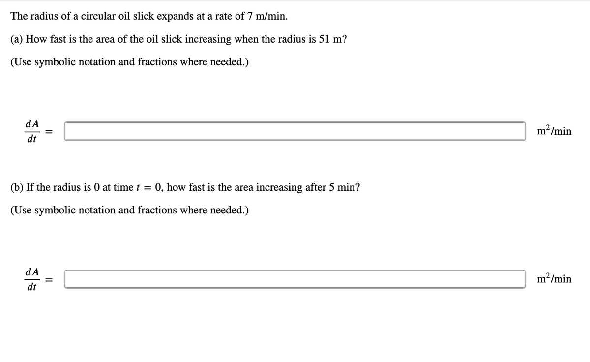 The radius of a circular oil slick expands at a rate of 7 m/min.
(a) How fast is the area of the oil slick increasing when the radius is 51 m?
(Use symbolic notation and fractions where needed.)
dA
dt
(b) If the radius is 0 at time t = 0, how fast is the area increasing after 5 min?
(Use symbolic notation and fractions where needed.)
dA
dt
=
m²/min
m²/min