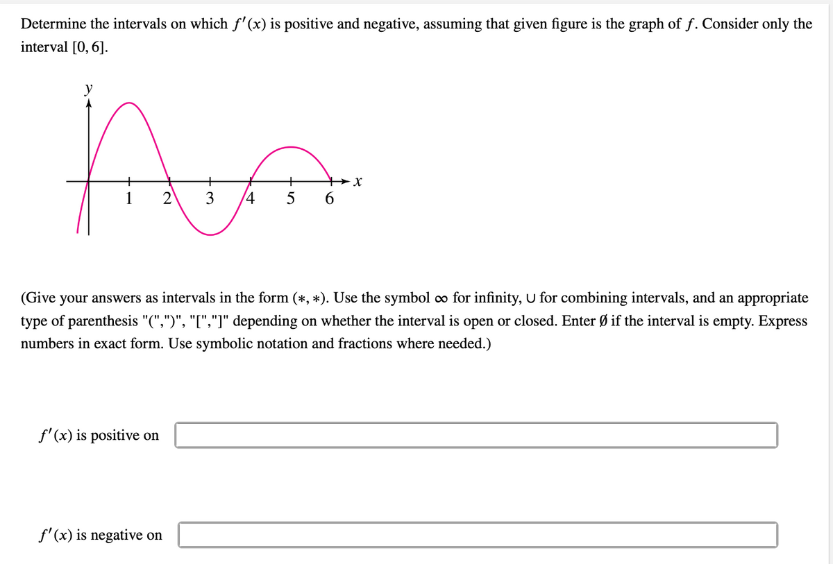 Determine the intervals on which f'(x) is positive and negative, assuming that given figure is the graph of f. Consider only the
interval [0, 6].
A
x
1
2 3 4
5
6
(Give your answers as intervals in the form (*,*). Use the symbol ∞o for infinity, U for combining intervals, and an appropriate
type of parenthesis "(",")", "[","]" depending on whether the interval is open or closed. Enter Ø if the interval is empty. Express
numbers in exact form. Use symbolic notation and fractions where needed.)
f'(x) is positive on
f'(x) is negative on