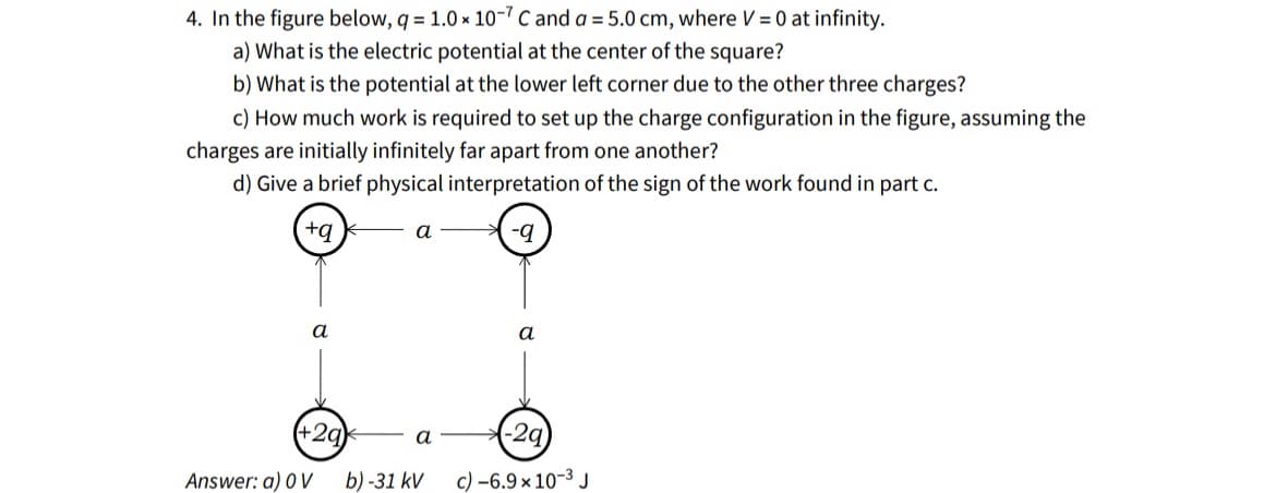 4. In the figure below, q=1.0 x 10-7 C and a = 5.0 cm, where V = 0 at infinity.
a) What is the electric potential at the center of the square?
b) What is the potential at the lower left corner due to the other three charges?
c) How much work is required to set up the charge configuration in the figure, assuming the
charges are initially infinitely far apart from one another?
d) Give a brief physical interpretation of the sign of the work found in part c.
+q
-q
a
a
(+29)
Answer: a) OV b)-31 kV
a
a
-2q
c) -6.9 x 10-³ J