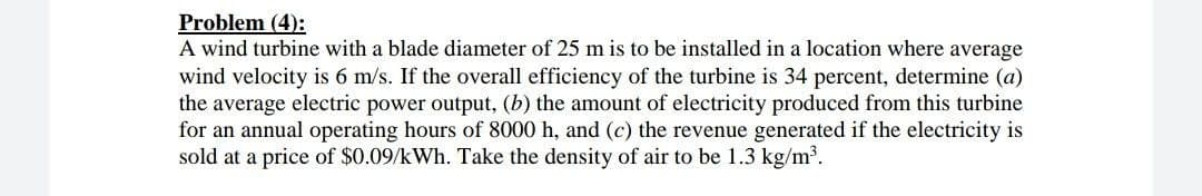 Problem (4):
A wind turbine with a blade diameter of 25 m is to be installed in a location where average
wind velocity is 6 m/s. If the overall efficiency of the turbine is 34 percent, determine (a)
the average electric power output, (b) the amount of electricity produced from this turbine
for an annual operating hours of 8000 h, and (c) the revenue generated if the electricity is
sold at a price of $0.09/kWh. Take the density of air to be 1.3 kg/m³.
