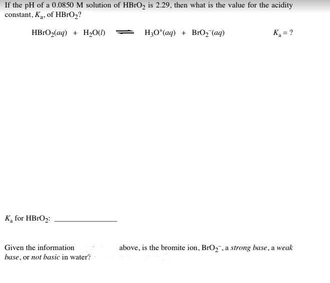 If the pH of a 0.0850 M solution of HBRO2 is 2.29, then what is the value for the acidity
constant, Ką, of HB1O2?
HB1O2(aq) + H20(1)
H3O*(aq) + BrO2 (aq)
K = ?
K, for HBrO2:
Given the information
above, is the bromite ion, BrO2 , a strong base, a weak
base, or not basic in water?
