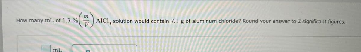 How many mL of 1.3 %
mL
m
(7) AICI, solution would contain 7.1 g of aluminum chloride? Round your answer to 2 significant figures.