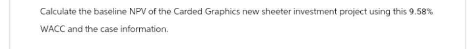 Calculate the baseline NPV of the Carded Graphics new sheeter investment project using this 9.58%
WACC and the case information.