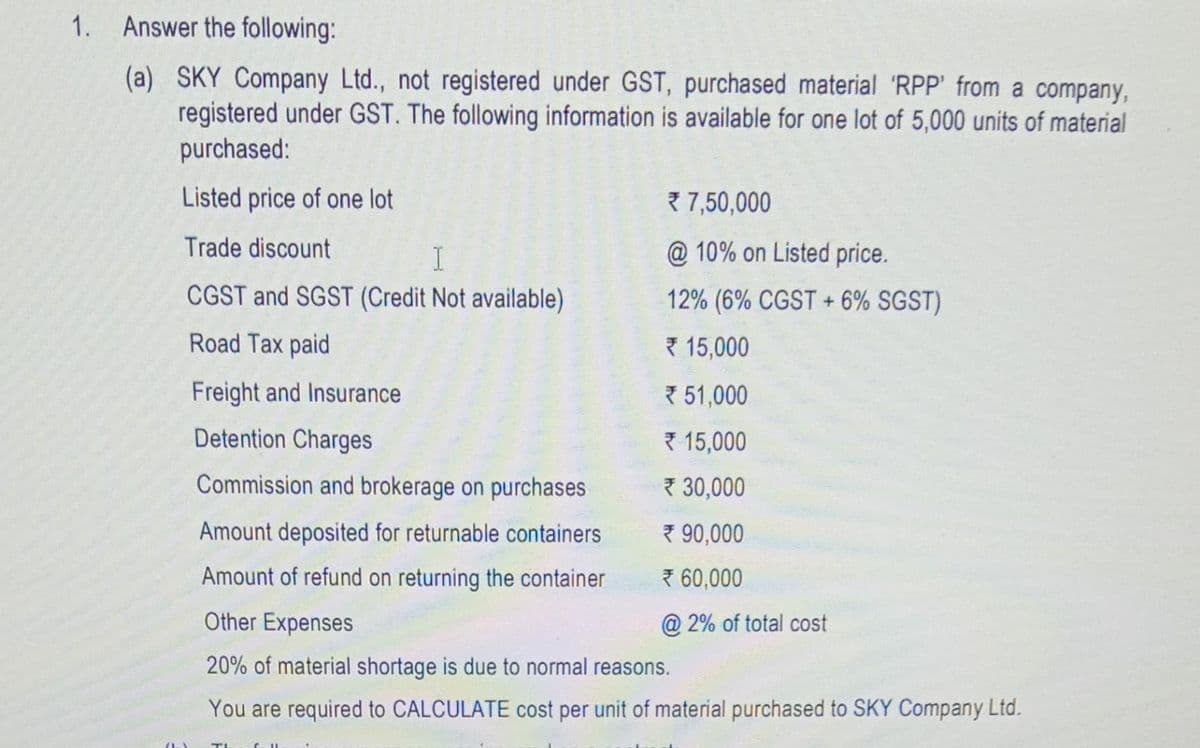 1. Answer the following:
(a) SKY Company Ltd., not registered under GST, purchased material 'RPP' from a company,
registered under GST. The following information is available for one lot of 5,000 units of material
purchased:
Listed price of one lot
Trade discount
I
CGST and SGST (Credit Not available)
Road Tax paid
7,50,000
@ 10% on Listed price.
12% (6% CGST + 6% SGST)
15,000
51,000
15,000
30,000
90,000
*60,000
@2% of total cost
Freight and Insurance
Detention Charges
Commission and brokerage on purchases
Amount deposited for returnable containers
Amount of refund on returning the container
Other Expenses
20% of material shortage is due to normal reasons.
You are required to CALCULATE cost per unit of material purchased to SKY Company Ltd.