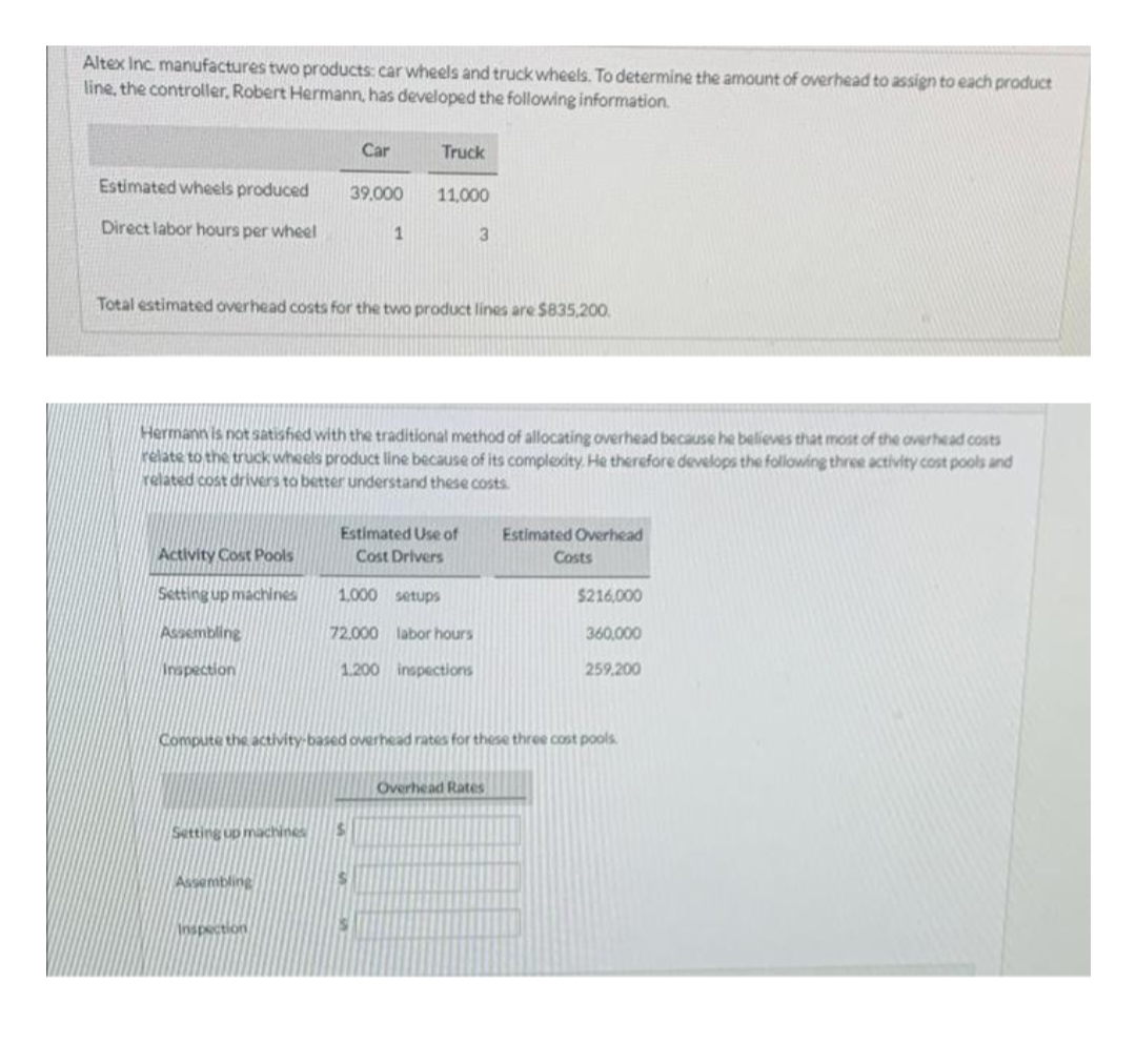 Altex Inc. manufactures two products: car wheels and truck wheels. To determine the amount of overhead to assign to each product
line, the controller, Robert Hermann, has developed the following information.
Estimated wheels produced
Direct labor hours per wheel
Activity Cost Pools
Setting up machines
Assembling
Inspection
Car
Total estimated overhead costs for the two product lines are $835,200.
Assembling
39,000
Hermann is not satisfied with the traditional method of allocating overhead because he believes that most of the overhead costs
relate to the truck wheels product line because of its complexity. He therefore develops the following three activity cost pools and
related cost drivers to better understand these costs.
Setting up machines $
Inspection
1
Truck
11,000
S
Estimated Use of
Cost Drivers
1.000 setups
72.000 labor hours
1.200 inspections
3
Compute the activity-based overhead rates for these three cost pools.
Estimated Overhead
Overhead Rates
Costs
$216,000
360,000
259,200