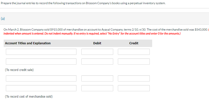 Prepare the journal entries to record the following transactions on Blossom Company's books using a perpetual inventory system.
(a)
On March 2, Blossom Company sold $915,000 of merchandise on account to Ayayai Company, terms 2/10, n/30. The cost of the merchandise sold was $543,000.
indented when amount is entered. Do not indent manually. If no entry is required, select "No Entry" for the account titles and enter O for the amounts.)
Credit
Account Titles and Explanation
(To record credit sale)
(To record cost of merchandise sold)
Debit