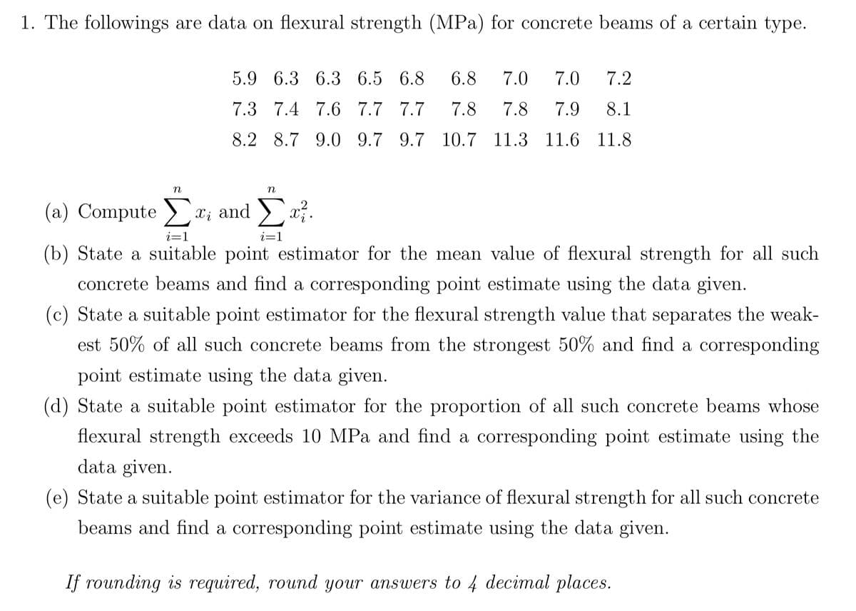 1. The followings are data on flexural strength (MPa) for concrete beams of a certain type.
7.2
5.9 6.3 6.3 6.5 6.8 6.8 7.0 7.0
7.3 7.4 7.6 7.7 7.7 7.8 7.8 7.9
8.1
8.2 8.7 9.0 9.7 9.7 10.7 11.3 11.6 11.8
n
n
(a) Compute Σx; and Συ
i=1
i=1
(b) State a suitable point estimator for the mean value of flexural strength for all such
concrete beams and find a corresponding point estimate using the data given.
(c) State a suitable point estimator for the flexural strength value that separates the weak-
est 50% of all such concrete beams from the strongest 50% and find a corresponding
point estimate using the data given.
(d) State a suitable point estimator for the proportion of all such concrete beams whose
flexural strength exceeds 10 MPa and find a corresponding point estimate using the
data given.
(e) State a suitable point estimator for the variance of flexural strength for all such concrete
beams and find a corresponding point estimate using the data given.
If rounding is required, round your answers to 4 decimal places.