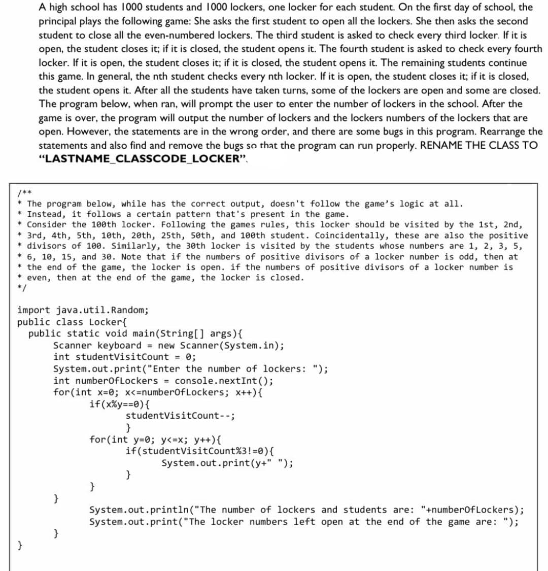A high school has 1000 students and 1000 lockers, one locker for each student. On the first day of school, the
principal plays the following game: She asks the first student to open all the lockers. She then asks the second
student to close all the even-numbered lockers. The third student is asked to check every third locker. If it is
open, the student closes it; if it is closed, the student opens it. The fourth student is asked to check every fourth
locker. If it is open, the student closes it; if it is closed, the student opens it. The remaining students continue
this game. In general, the nth student checks every nth locker. If it is open, the student closes it; if it is closed,
the student opens it. After all the students have taken turns, some of the lockers are open and some are closed.
The program below, when ran, will prompt the user to enter the number of lockers in the school. After the
game is over, the program will output the number of lockers and the lockers numbers of the lockers that are
open. However, the statements are in the wrong order, and there are some bugs in this program. Rearrange the
statements and also find and remove the bugs so that the program can run properly. RENAME THE CLASS TO
"LASTNAME_CLASSCODE_LOCKER".
/**
* The program below, while has the correct output, doesn't follow the game's logic at all.
* Instead, it follows a certain pattern that's present in the game.
Consider the 100th locker. Following the games rules, this locker should be visited by the 1st, 2nd,
* 3rd, 4th, 5th, 10th, 20th, 25th, 50th, and 100th student. Coincidentally, these are also the positive
* divisors of 100. Similarly, the 30th locker is visited by the students whose numbers are 1, 2, 3, 5,
* 6, 10, 15, and 30. Note that if the numbers of positive divisors of a locker number is odd, then at
* the end of the game, the locker is open. if the numbers of positive divisors of a locker number is
even, then at the end of the game, the locker is closed.
*/
import java.util.Random;
public class Locker{
public static void main(String[] args){
Scanner keyboard = new Scanner(System.in);
int studentVisitCount = 0;
System.out.print ("Enter the number of lockers: ");
int numberOfLockers = console.nextInt();
for(int x-0; x<=number0fLockers; x++){
if(x%y==0){
studentVisitCount--;
}
for(int y=0; y<=x; y++){
if(studentVisitCount%3!=0){
System.out.print(y+" ");
}
}
}
System.out. println("The number of lockers and students are: "+number0fLockers);
System.out.print("The locker numbers left open at the end of the game are: ");
}
}
