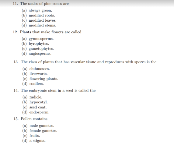 11. The scales of pine cones are
(a) always green.
(b) modified roots.
(c) modified leaves.
(d) modified stems.
12. Plants that make flowers are called
(a) gymnosperms.
(b) byrophytes.
(c) gametophytes.
(d) angiosperms.
13. The class of plants that has vascular tissue and reproduces with spores is the
(a) clubmosses.
(b) liverworts.
(c) flowering plants.
(d) conifers.
14. The embryonic stem in a seed is called the
(a) radicle.
(b) hypocotyl.
(c) seed cont.
(d) endosperm.
15. Pollen contains
(a) male gametes.
(b) female gametes.
(c) fruits.
(d) a stigma.
