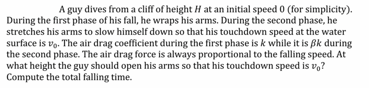 A guy dives from a cliff of height H at an initial speed 0 (for simplicity).
During the first phase of his fall, he wraps his arms. During the second phase, he
stretches his arms to slow himself down so that his touchdown speed at the water
surface is vo. The air drag coefficient during the first phase is k while it is ßk during
the second phase. The air drag force is always proportional to the falling speed. At
what height the guy should open his arms so that his touchdown speed is vo?
Compute the total falling time.