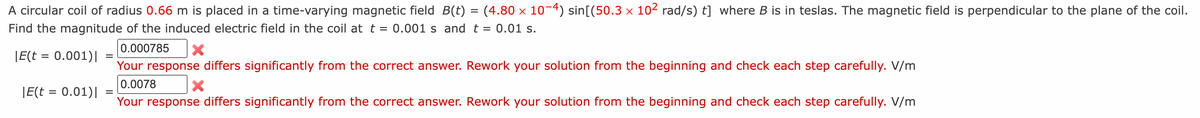 A circular coil of radius 0.66 m is placed in a time-varying magnetic field B(t) = (4.80 × 10-4) sin[(50.3 × 10² rad/s) t] where B is in teslas. The magnetic field is perpendicular to the plane of the coil.
Find the magnitude of the induced electric field in the coil at t = 0.001 s and t = 0.01 s.
0.000785 X
|E(t = 0.001)|
Your response differs significantly from the correct answer. Rework your solution from the beginning and check each step carefully. V/m
0.0078 X
Your response differs significantly from the correct answer. Rework your solution from the beginning and check each step carefully. V/m
|E(t = 0.01)|