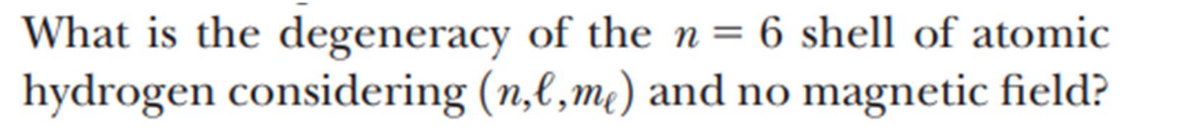 What is the degeneracy of the n = 6 shell of atomic
hydrogen considering (n,l,me) and no magnetic field?