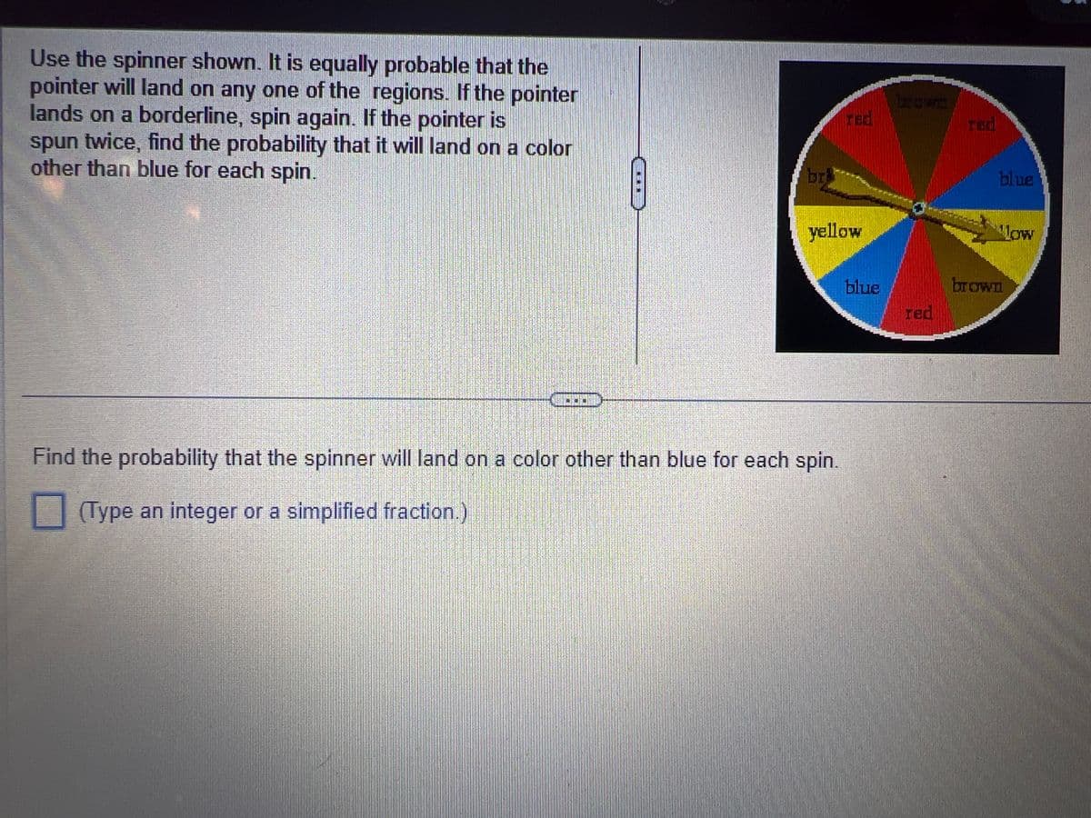 Use the spinner shown. It is equally probable that the
pointer will land on any one of the regions. If the pointer
lands on a borderline, spin again. If the pointer is
spun twice, find the probability that it will land on a color
other than blue for each spin.
br
red
yellow
Find the probability that the spinner will land on a color other than blue for each spin.
(Type an integer or a simplified fraction.)
blue
brcon
red
red
blue
Now
brown
