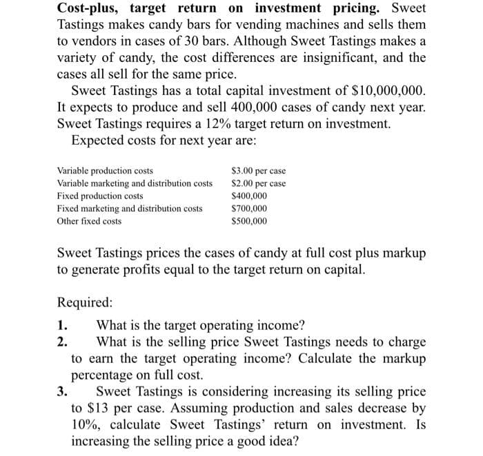 Cost-plus, target return on investment pricing. Sweet
Tastings makes candy bars for vending machines and sells them
to vendors in cases of 30 bars. Although Sweet Tastings makes a
variety of candy, the cost differences are insignificant, and the
cases all sell for the same price.
Sweet Tastings has a total capital investment of $10,000,000.
It expects to produce and sell 400,000 cases of candy next year.
Sweet Tastings requires a 12% target return on investment.
Expected costs for next year are:
Variable production costs
Variable marketing and distribution costs
Fixed production costs
Fixed marketing and distribution costs
Other fixed costs
$3.00 per case
$2.00 per case
$400,000
$700,000
$500,000
Sweet Tastings prices the cases of candy at full cost plus markup
to generate profits equal to the target return on capital.
Required:
1.
2.
What is the target operating income?
What is the selling price Sweet Tastings needs to charge
to earn the target operating income? Calculate the markup
percentage on full cost.
3.
Sweet Tastings is considering increasing its selling price
to $13 per case. Assuming production and sales decrease by
10%, calculate Sweet Tastings' return on investment. Is
increasing the selling price a good idea?