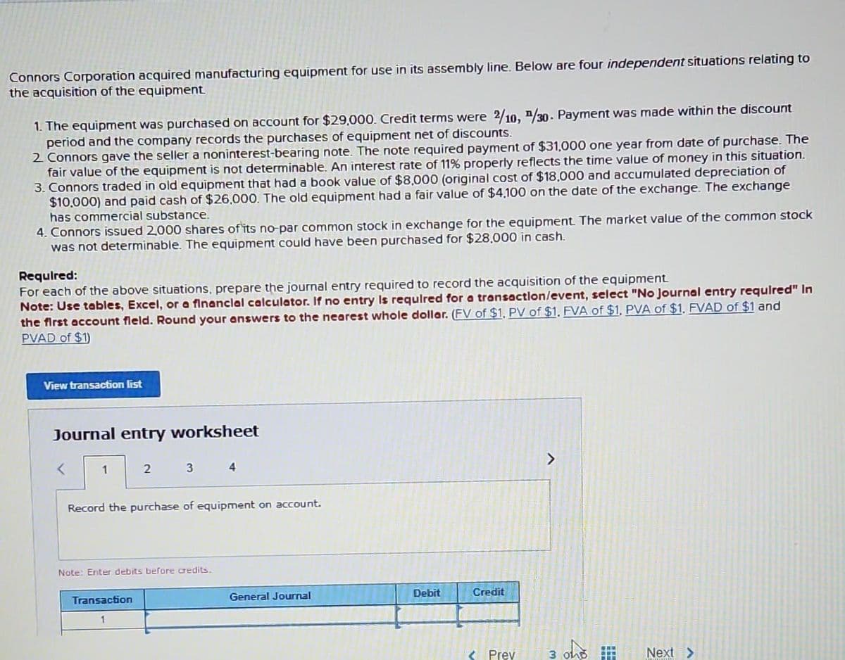 Connors Corporation acquired manufacturing equipment for use in its assembly line. Below are four independent situations relating to
the acquisition of the equipment.
1. The equipment was purchased on account for $29,000. Credit terms were 2/10, /30. Payment was made within the discount
period and the company records the purchases of equipment net of discounts.
2. Connors gave the seller a noninterest-bearing note. The note required payment of $31,000 one year from date of purchase. The
fair value of the equipment is not determinable. An interest rate of 11% properly reflects the time value of money in this situation.
3. Connors traded in old equipment that had a book value of $8,000 (original cost of $18,000 and accumulated depreciation of
$10,000) and paid cash of $26,000. The old equipment had a fair value of $4,100 on the date of the exchange. The exchange
has commercial substance.
4. Connors issued 2,000 shares of its no-par common stock in exchange for the equipment. The market value of the common stock
was not determinable. The equipment could have been purchased for $28,000 in cash.
Required:
For each of the above situations, prepare the journal entry required to record the acquisition of the equipment.
Note: Use tables, Excel, or a financial calculator. If no entry is required for a transaction/event, select "No Journal entry required" In
the first account field. Round your answers to the nearest whole dollar. (FV of $1, PV of $1, FVA of $1, PVA of $1, FVAD of $1 and
PVAD of $1)
View transaction list
Journal entry worksheet
<
1
2
3
Transaction
1
Record the purchase of equipment on account.
Note: Enter debits before credits.
4
General Journal
Debit
Credit
< Prev
3
Next >