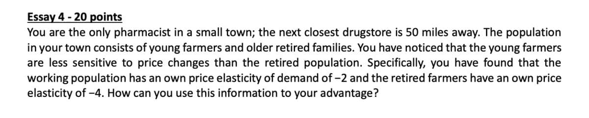 Essay 4 - 20 points
You are the only pharmacist in a small town; the next closest drugstore is 50 miles away. The population
in your town consists of young farmers and older retired families. You have noticed that the young farmers
are less sensitive to price changes than the retired population. Specifically, you have found that the
working population has an own price elasticity of demand of -2 and the retired farmers have an own price
elasticity of -4. How can you use this information to your advantage?
