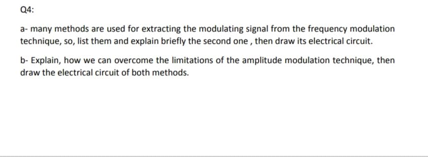 Q4:
a- many methods are used for extracting the modulating signal from the frequency modulation
technique, so, list them and explain briefly the second one , then draw its electrical circuit.
b- Explain, how we can overcome the limitations of the amplitude modulation technique, then
draw the electrical circuit of both methods.
