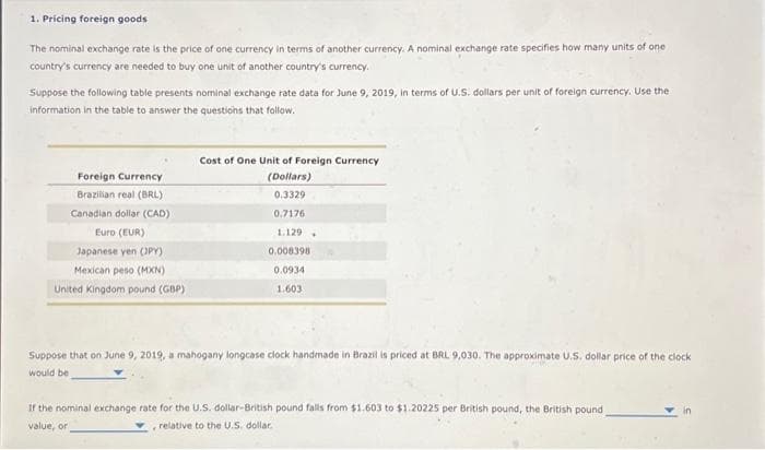 1. Pricing foreign goods
The nominal exchange rate is the price of one currency in terms of another currency. A nominal exchange rate specifies how many units of one
country's currency are needed to buy one unit of another country's currency.
Suppose the following table presents nominal exchange rate data for June 9, 2019, in terms of U.S. dollars per unit of foreign currency. Use the
information in the table to answer the questions that follow.
Foreign Currency
Brazilian real (BRL)
Canadian dollar (CAD)
Euro (EUR)
Japanese yen (JPY)
Mexican peso (MXN)
United Kingdom pound (GBP)
Cost of One Unit of Foreign Currency
(Dollars)
0.3329
0.7176
1.129
0.008398
0.0934
1.603
+
Suppose that on June 9, 2019, a mahogany longcase clock handmade in Brazil is priced at BRL 9,030. The approximate U.S. dollar price of the clock
would be
If the nominal exchange rate for the U.S. dollar-British pound falls from $1.603 to $1.20225 per British pound, the British pound
value, or
relative to the U.S. dollar.