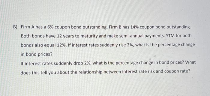 B) Firm A has a 6% coupon bond outstanding. Firm B has 14% coupon bond outstanding.
Both bonds have 12 years to maturity and make semi-annual payments. YTM for both
bonds also equal 12%. If interest rates suddenly rise 2%, what is the percentage change
in bond prices?
If interest rates suddenly drop 2%, what is the percentage change in bond prices? What
does this tell you about the relationship between interest rate risk and coupon rate?